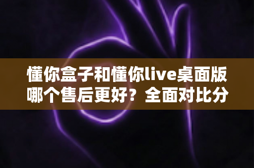 懂你盒子和懂你live桌面版哪个售后更好？全面对比分析助你明智选购