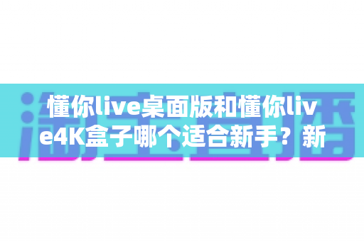 懂你live桌面版和懂你live4K盒子哪个适合新手？新手选购全攻略与深度对比解析
