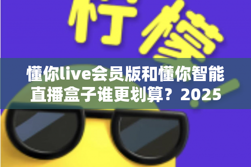 懂你live会员版和懂你智能直播盒子谁更划算？2025年最全选购对比指南，帮你省钱不踩坑