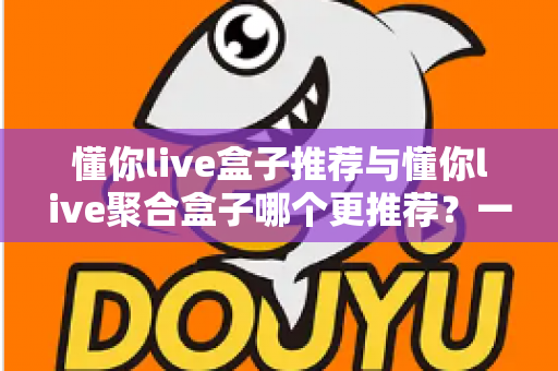 懂你live盒子推荐与懂你live聚合盒子哪个更推荐?一篇看懂两大直播盒子优劣势的深度评测指南 懂你live盒子推荐与懂你live聚合盒子哪个更推荐?一篇看懂两大直播盒子优劣势的深度评测指南
