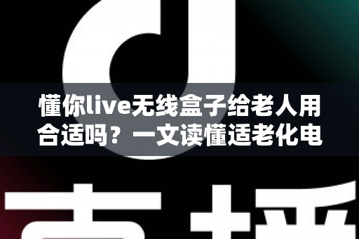 懂你live无线盒子给老人用合适吗？一文读懂适老化电视盒子的真实体验与选购建议