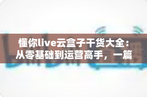 懂你live云盒子干货大全：从零基础到运营高手，一篇讲透云端直播的使用门道