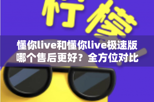 懂你live和懂你live极速版哪个售后更好？全方位对比分析帮你做出明智选择