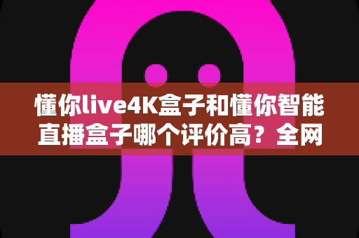 懂你live4K盒子和懂你智能直播盒子哪个评价高？全网口碑深度解析与选购避坑指南
