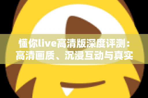 懂你live高清版深度评测：高清画质、沉浸互动与真实性能的全方位体验解析