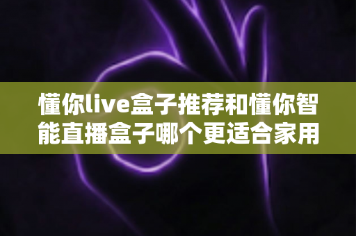 懂你live盒子推荐和懂你智能直播盒子哪个更适合家用？——两款家庭电视盒子深度对比与选购全攻略