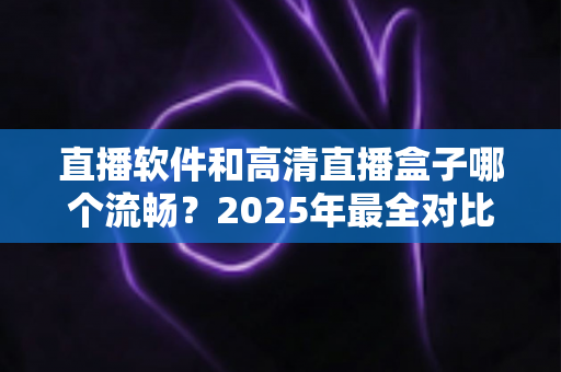 直播软件和高清直播盒子哪个流畅？2025年最全对比指南，帮你找到最稳定顺滑的观看方案