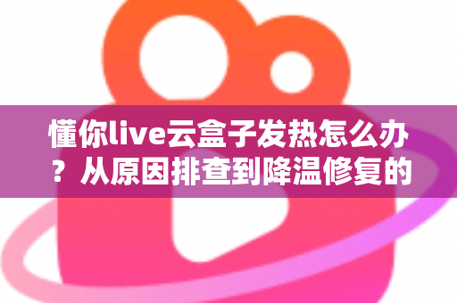 懂你live云盒子发热怎么办？从原因排查到降温修复的完整实用指南