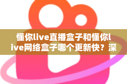 懂你live直播盒子和懂你live网络盒子哪个更新快？深度对比解析与实用选购指南