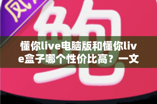 懂你live电脑版和懂你live盒子哪个性价比高？一文读懂两大方案的真实差异与明智之选