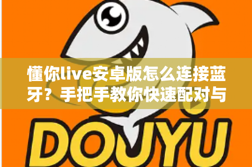 懂你live安卓版怎么连接蓝牙?手把手教你快速配对与故障排查全攻略 懂你live安卓版怎么连接蓝牙?手把手教你快速配对与故障排查全攻略