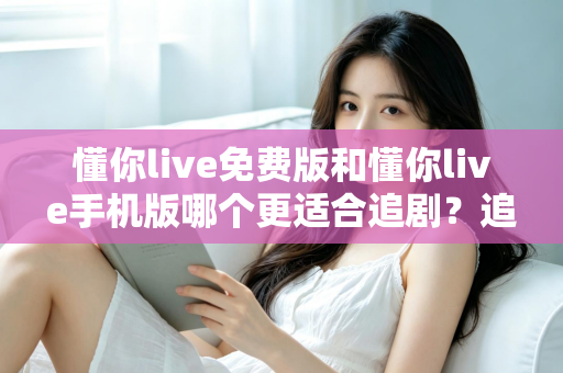 懂你live免费版和懂你live手机版哪个更适合追剧？追剧党必看的版本选择全攻略
