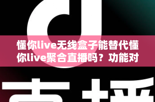 懂你live无线盒子能替代懂你live聚合直播吗？功能对比与选择指南全解析