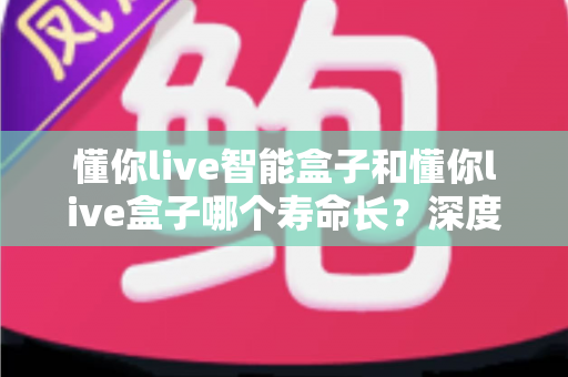 懂你live智能盒子和懂你live盒子哪个寿命长?深度解析两大设备的耐用性与选购指南 懂你live智能盒子和懂你live盒子哪个寿命长?深度解析两大设备的耐用性与选购指南
