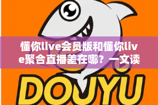 懂你live会员版和懂你live聚合直播差在哪?一文读懂两大版本的功能区别与选择攻略 懂你live会员版和懂你live聚合直播差在哪?一文读懂两大版本的功能区别与选择攻略