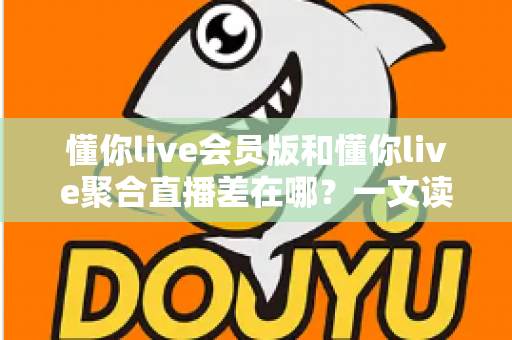 懂你live会员版和懂你live聚合直播差在哪?一文读懂两大版本的功能区别与选择攻略 懂你live会员版和懂你live聚合直播差在哪?一文读懂两大版本的功能区别与选择攻略