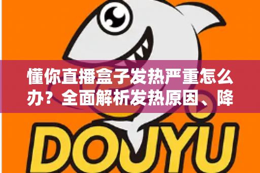 懂你直播盒子发热严重怎么办?全面解析发热原因、降温技巧与预防保养指南 懂你直播盒子发热严重怎么办?全面解析发热原因、降温技巧与预防保养指南
