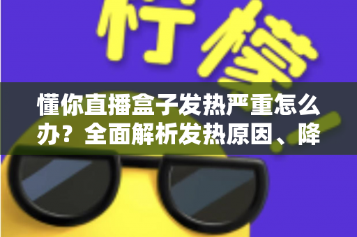懂你直播盒子发热严重怎么办？全面解析发热原因、降温技巧与预防保养指南