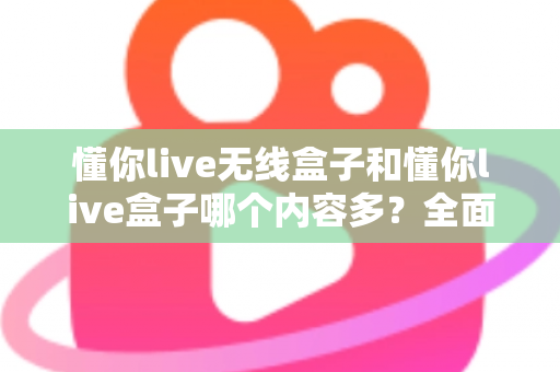 懂你live无线盒子和懂你live盒子哪个内容多？全面对比解析助你选购不迷路