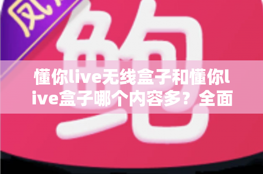 懂你live无线盒子和懂你live盒子哪个内容多？全面对比解析助你选购不迷路