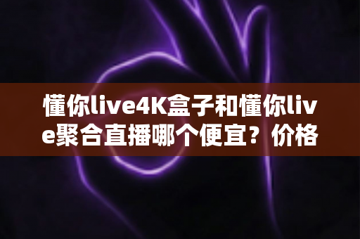 懂你live4K盒子和懂你live聚合直播哪个便宜?价格对比与选购省钱全指南 懂你live4K盒子和懂你live聚合直播哪个便宜?价格对比与选购省钱全指南