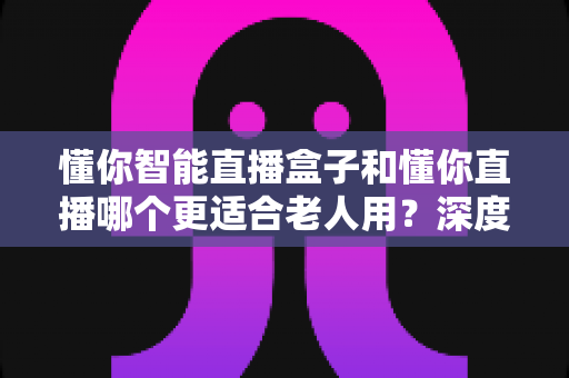 懂你智能直播盒子和懂你直播哪个更适合老人用？深度对比分析助您做出正确选择