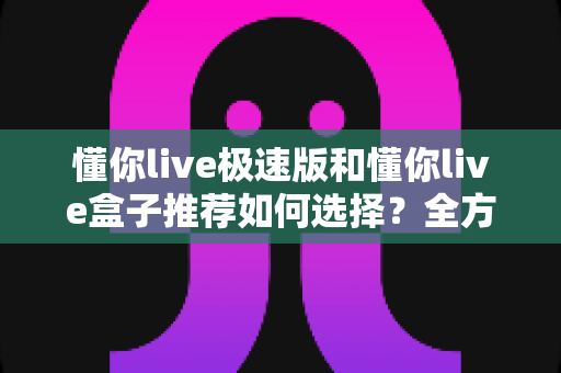懂你live极速版和懂你live盒子推荐如何选择？全方位对比分析帮你做出明智决定