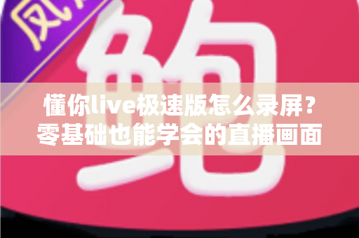 懂你live极速版怎么录屏?零基础也能学会的直播画面保存全攻略 懂你live极速版怎么录屏?零基础也能学会的直播画面保存全攻略