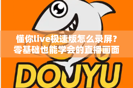 懂你live极速版怎么录屏？零基础也能学会的直播画面保存全攻略