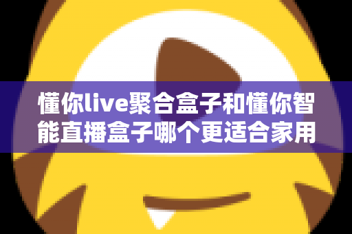 懂你live聚合盒子和懂你智能直播盒子哪个更适合家用？家用电视盒子选购深度对比全指南