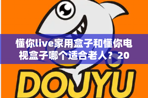 懂你live家用盒子和懂你电视盒子哪个适合老人？2024年最全选购指南，帮父母轻松看电视