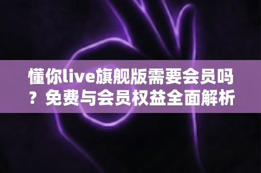 懂你live旗舰版需要会员吗?免费与会员权益全面解析指南 懂你live旗舰版需要会员吗?免费与会员权益全面解析指南
