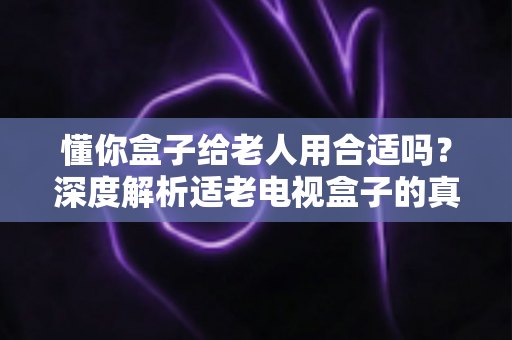 懂你盒子给老人用合适吗？深度解析适老电视盒子的真实使用体验与选购建议