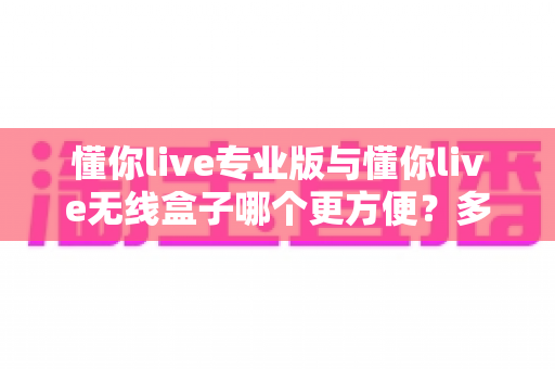 懂你live专业版与懂你live无线盒子哪个更方便?多维度深度对比,帮你选对不纠结! 懂你live专业版与懂你live无线盒子哪个更方便?多维度深度对比,帮你选对不纠结!