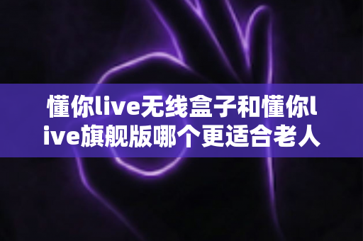 懂你live无线盒子和懂你live旗舰版哪个更适合老人用？一篇讲透选购逻辑与避坑要点的深度对比指南