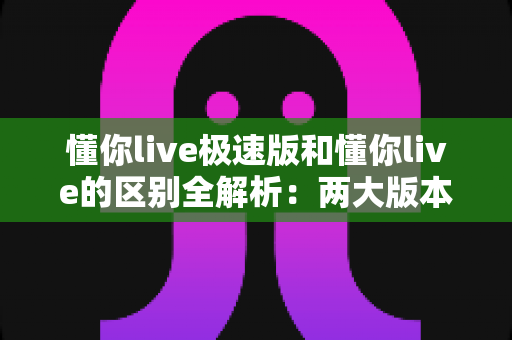 懂你live极速版和懂你live的区别全解析：两大版本深度对比，帮你选出最适合的学习工具