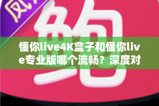 懂你live4K盒子和懂你live专业版哪个流畅？深度对比评测与选购避坑指南