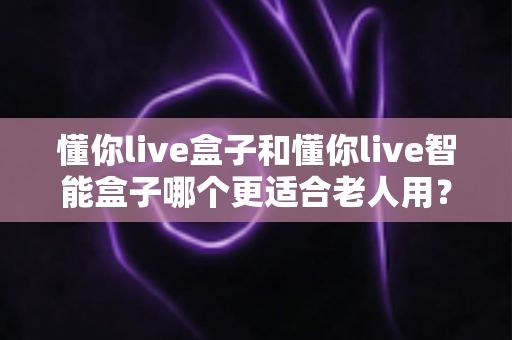 懂你live盒子和懂你live智能盒子哪个更适合老人用？一篇看懂选购门道的实用指南
