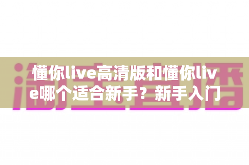 懂你live高清版和懂你live哪个适合新手?新手入门选择全攻略一文看懂 懂你live高清版和懂你live哪个适合新手?新手入门选择全攻略一文看懂