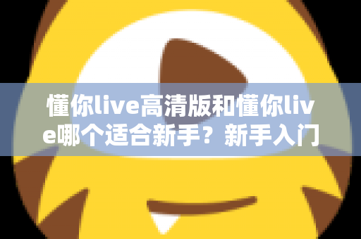 懂你live高清版和懂你live哪个适合新手?新手入门选择全攻略一文看懂 懂你live高清版和懂你live哪个适合新手?新手入门选择全攻略一文看懂