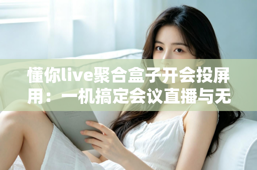 懂你live聚合盒子开会投屏用:一机搞定会议直播与无线投屏的全能方案 懂你live聚合盒子开会投屏用:一机搞定会议直播与无线投屏的全能方案
