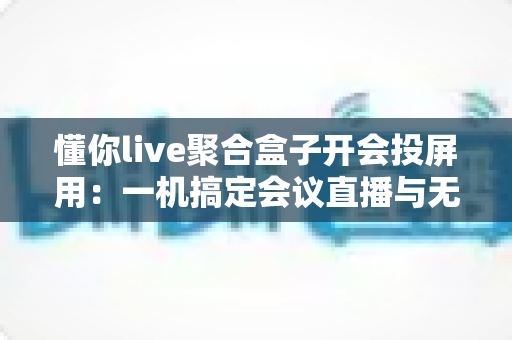 懂你live聚合盒子开会投屏用:一机搞定会议直播与无线投屏的全能方案 懂你live聚合盒子开会投屏用:一机搞定会议直播与无线投屏的全能方案