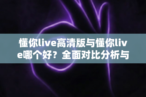 懂你live高清版与懂你live哪个好？全面对比分析与选购指南帮你做决定