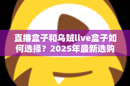 直播盒子和乌贼live盒子如何选择?2025年最新选购攻略与深度避坑指南 直播盒子和乌贼live盒子如何选择?2025年最新选购攻略与深度避坑指南