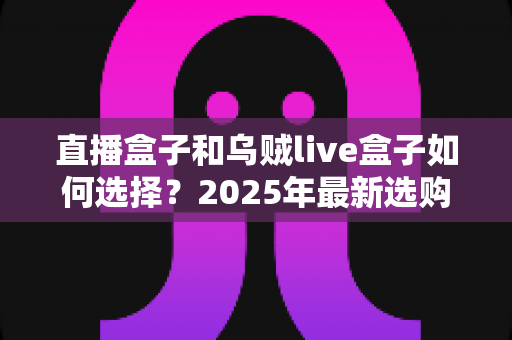 直播盒子和乌贼live盒子如何选择？2025年最新选购攻略与深度避坑指南