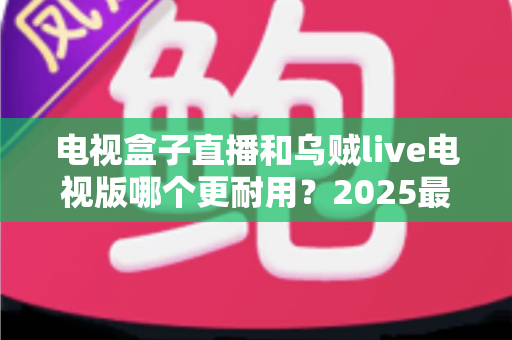 电视盒子直播和乌贼live电视版哪个更耐用？2025最新深度对比评测与避坑选购指南
