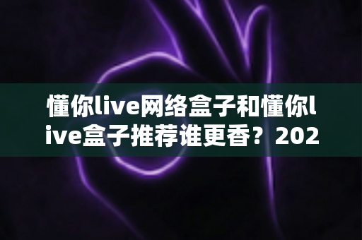 懂你live网络盒子和懂你live盒子推荐谁更香？2025年家庭影音选购深度对比指南，看完不踩坑