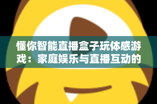 懂你智能直播盒子玩体感游戏：家庭娱乐与直播互动的全新体验指南