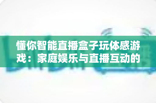 懂你智能直播盒子玩体感游戏：家庭娱乐与直播互动的全新体验指南