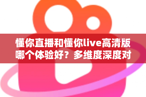 懂你直播和懂你live高清版哪个体验好？多维度深度对比评测帮你选出最合适的版本
